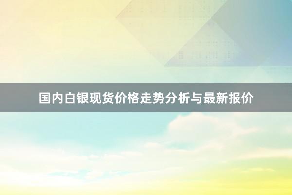 国内白银现货价格走势分析与最新报价