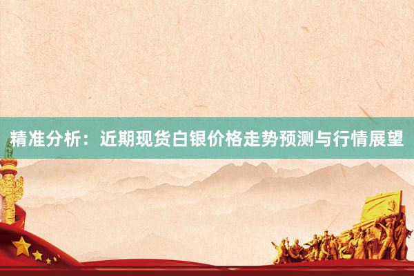 精准分析：近期现货白银价格走势预测与行情展望