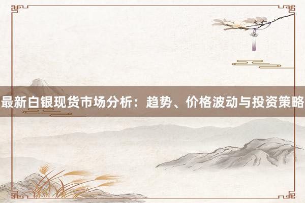 最新白银现货市场分析：趋势、价格波动与投资策略