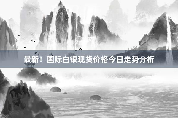 最新！国际白银现货价格今日走势分析
