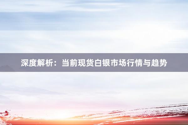 深度解析：当前现货白银市场行情与趋势