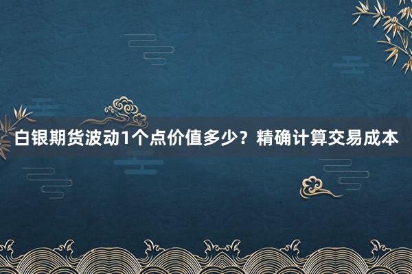 白银期货波动1个点价值多少？精确计算交易成本